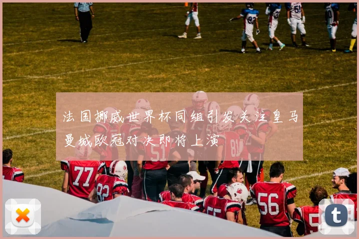 法国挪威世界杯同组引发关注皇马曼城欧冠对决即将上演