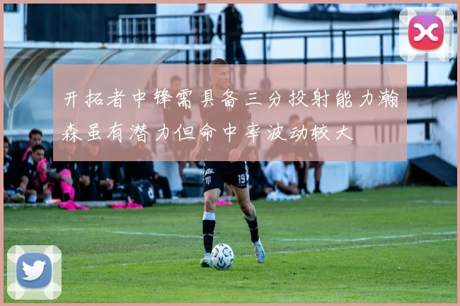 开拓者中锋需具备三分投射能力瀚森虽有潜力但命中率波动较大