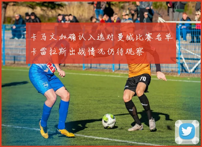 卡马文加确认入选对曼城比赛名单卡雷拉斯出战情况仍待观察