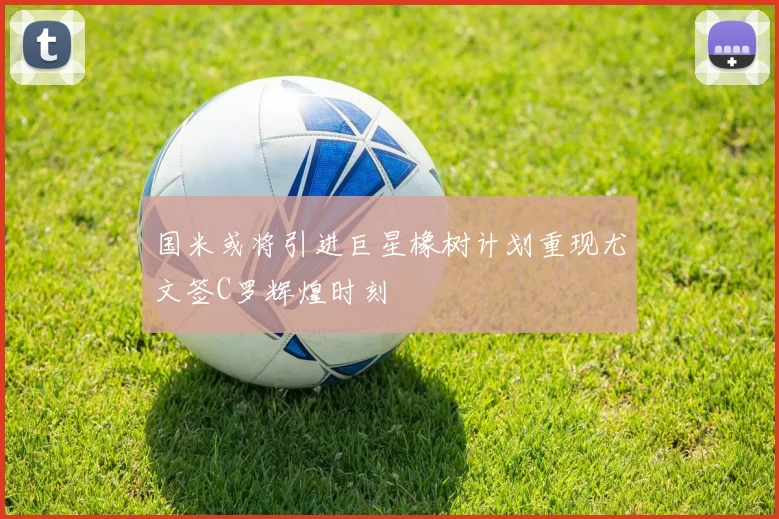 国米或将引进巨星橡树计划重现尤文签C罗辉煌时刻