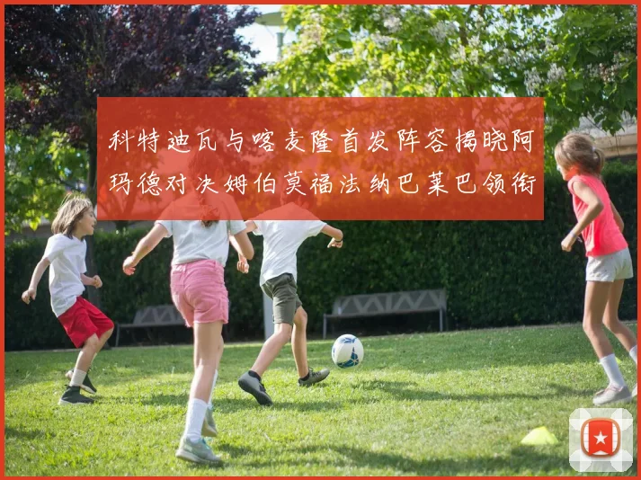 科特迪瓦与喀麦隆首发阵容揭晓阿玛德对决姆伯莫福法纳巴莱巴领衔出战