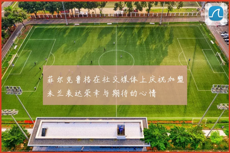 菲尔克鲁格在社交媒体上庆祝加盟米兰表达荣幸与期待的心情