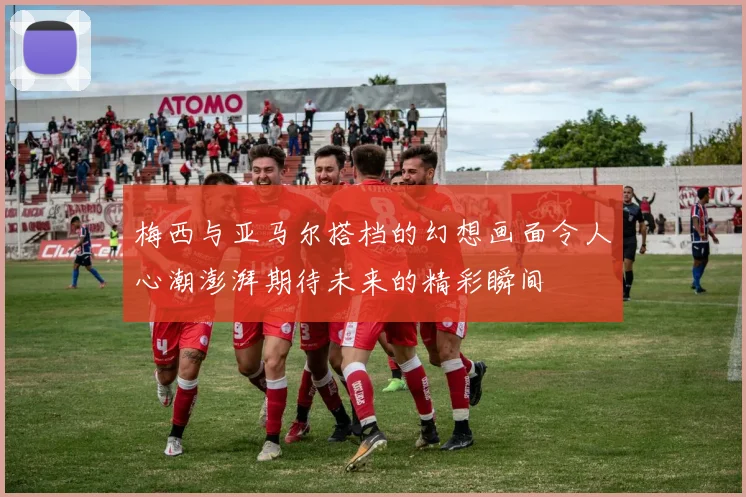 梅西与亚马尔搭档的幻想画面令人心潮澎湃期待未来的精彩瞬间