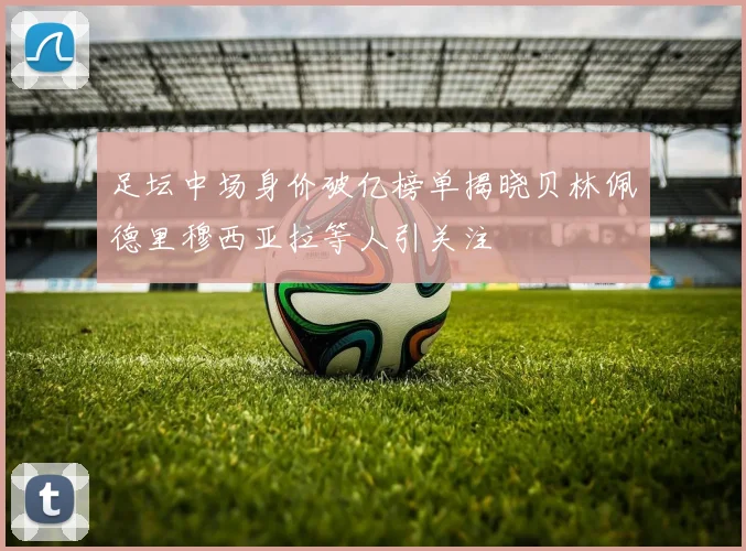 足坛中场身价破亿榜单揭晓贝林佩德里穆西亚拉等人引关注