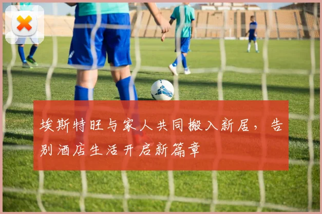 埃斯特旺与家人共同搬入新居，告别酒店生活开启新篇章