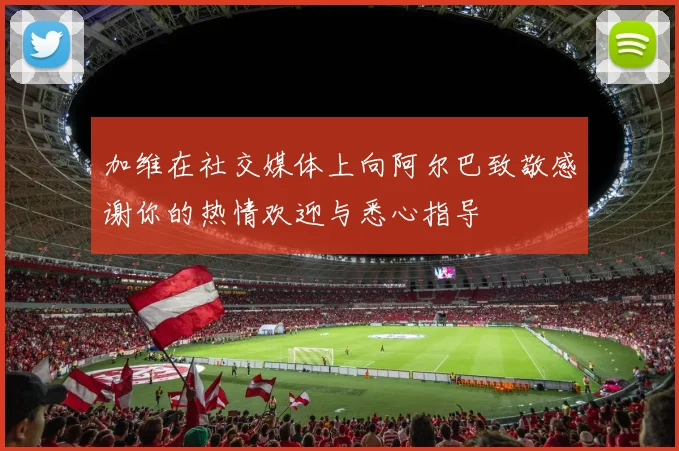 加维在社交媒体上向阿尔巴致敬感谢你的热情欢迎与悉心指导