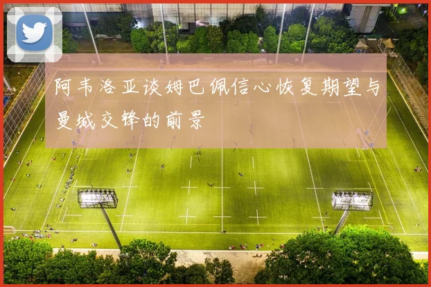 阿韦洛亚谈姆巴佩信心恢复期望与曼城交锋的前景