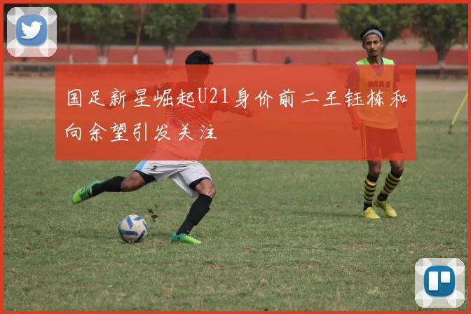 国足新星崛起U21身价前二王钰栋和向余望引发关注