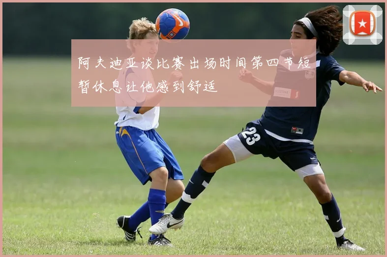 阿夫迪亚谈比赛出场时间第四节短暂休息让他感到舒适