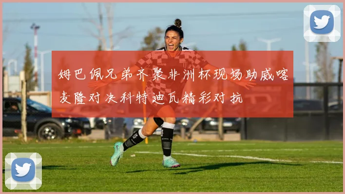 姆巴佩兄弟齐聚非洲杯现场助威喀麦隆对决科特迪瓦精彩对抗