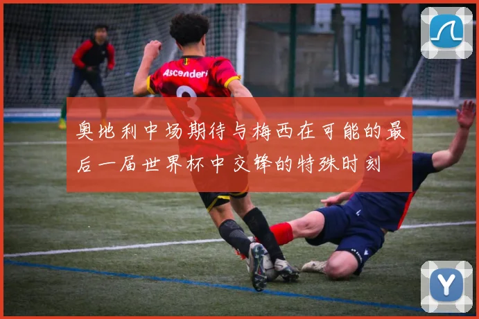 奥地利中场期待与梅西在可能的最后一届世界杯中交锋的特殊时刻
