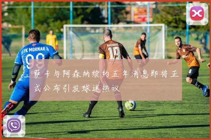 萨卡与阿森纳续约五年消息即将正式公布引发球迷热议
