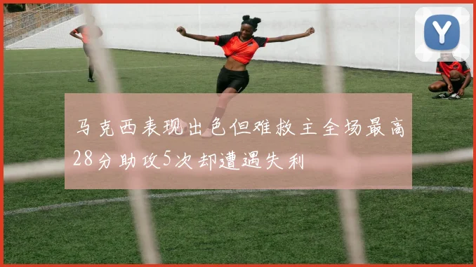 马克西表现出色但难救主全场最高28分助攻5次却遭遇失利