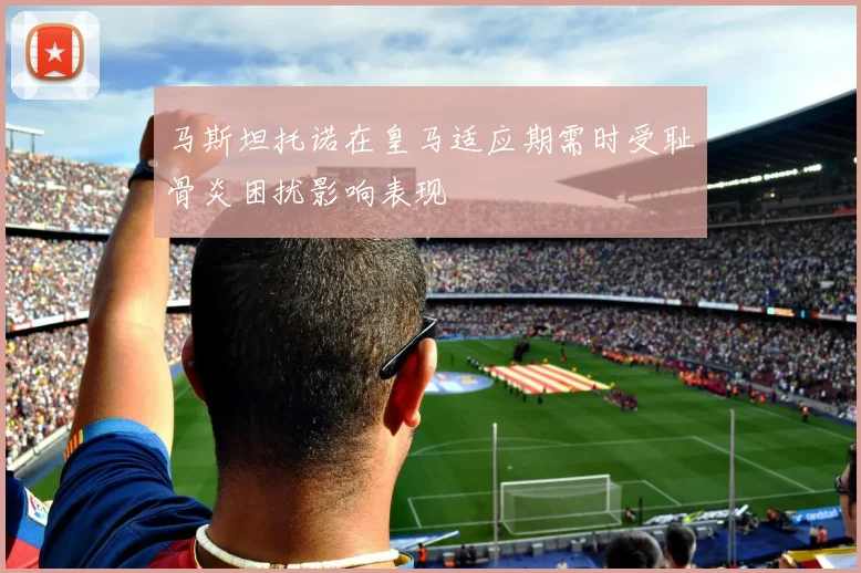 马斯坦托诺在皇马适应期需时受耻骨炎困扰影响表现