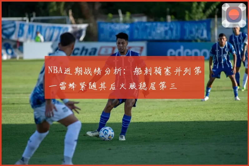 NBA近期战绩分析：船刺骑塞并列第一雷蜂紧随其后火狼稳居第三