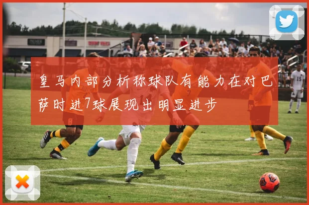 皇马内部分析称球队有能力在对巴萨时进7球展现出明显进步