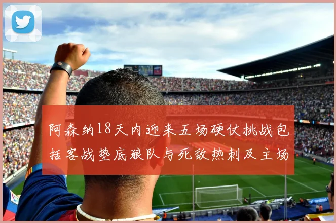 阿森纳18天内迎来五场硬仗挑战包括客战垫底狼队与死敌热刺及主场对阵车子
