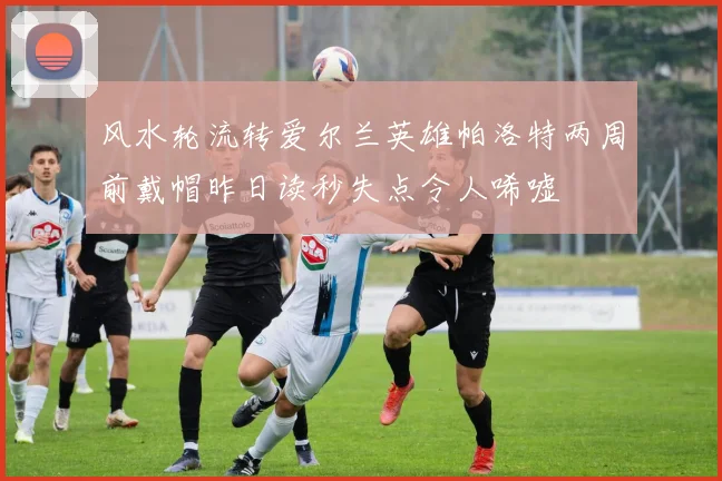 风水轮流转爱尔兰英雄帕洛特两周前戴帽昨日读秒失点令人唏嘘