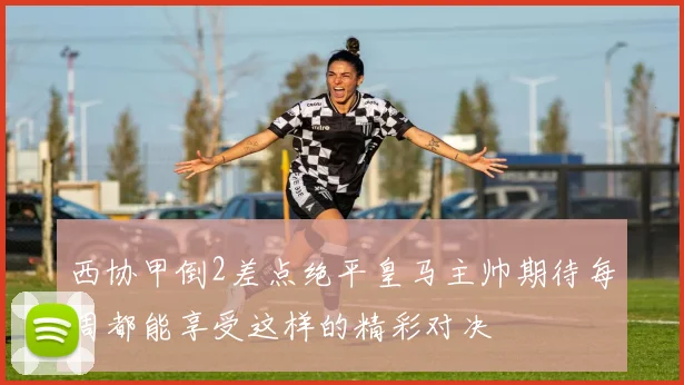 西协甲倒2差点绝平皇马主帅期待每周都能享受这样的精彩对决