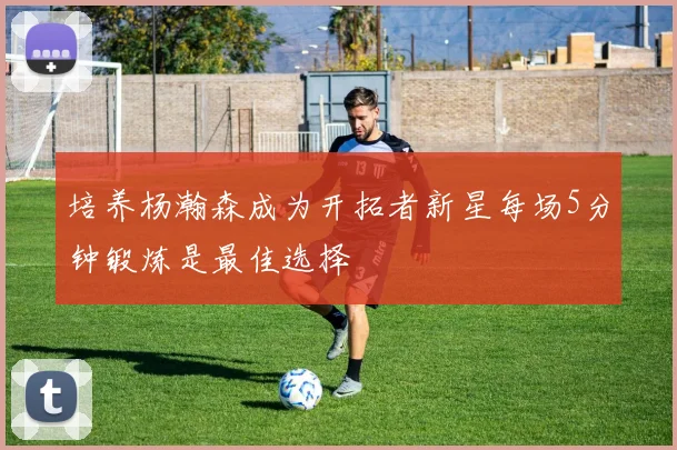 培养杨瀚森成为开拓者新星每场5分钟锻炼是最佳选择