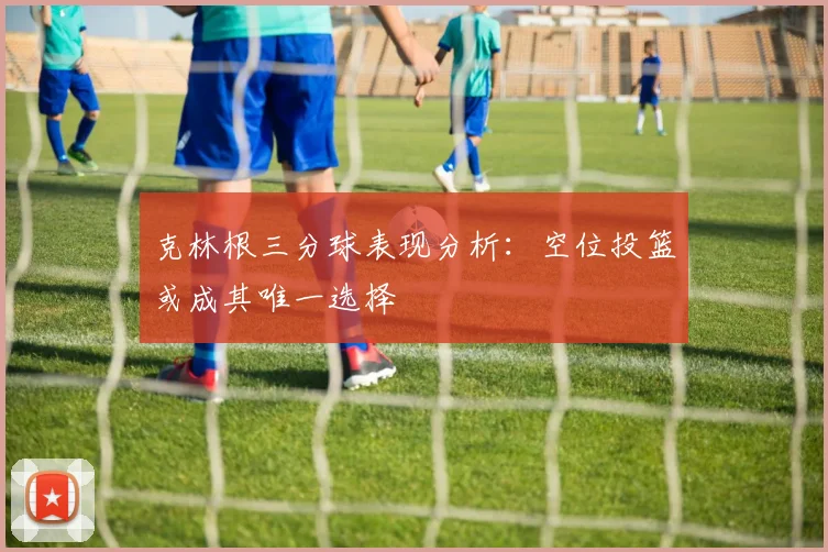 克林根三分球表现分析：空位投篮或成其唯一选择