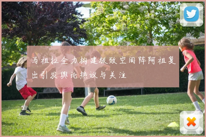 马祖拉全力构建极致空间阵阿祖复出引发舆论热议与关注