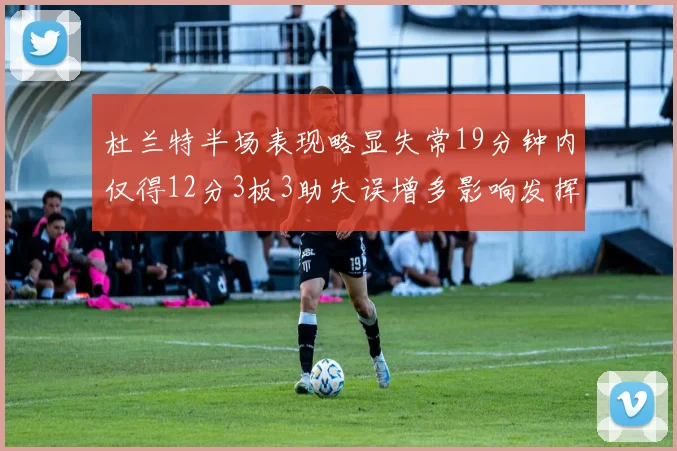 杜兰特半场表现略显失常19分钟内仅得12分3板3助失误增多影响发挥