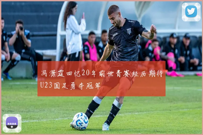 冯潇霆回忆20年前世青赛经历期待U23国足勇夺冠军