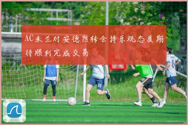 AC米兰对安德烈转会持乐观态度期待顺利完成交易