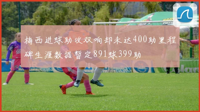 梅西进球助攻双响却未达400助里程碑生涯数据暂定891球399助