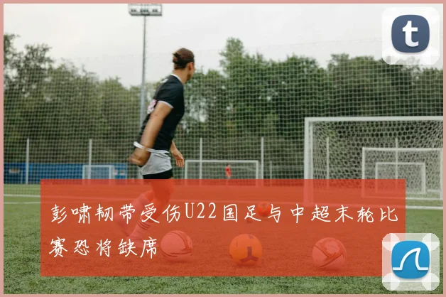 彭啸韧带受伤U22国足与中超末轮比赛恐将缺席