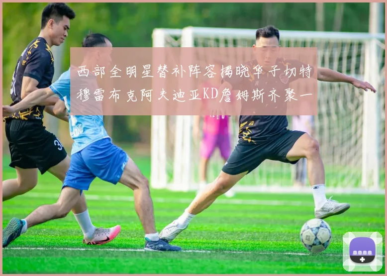 西部全明星替补阵容揭晓华子切特穆雷布克阿夫迪亚KD詹姆斯齐聚一堂