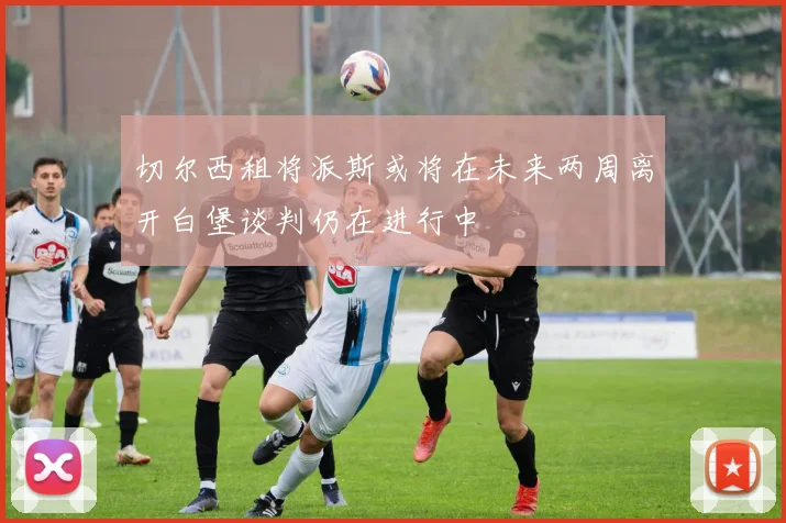 切尔西租将派斯或将在未来两周离开白堡谈判仍在进行中