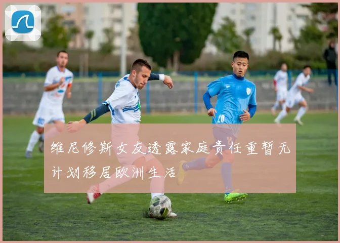 维尼修斯女友透露家庭责任重暂无计划移居欧洲生活