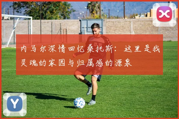 内马尔深情回忆桑托斯：这里是我灵魂的家园与归属感的源泉