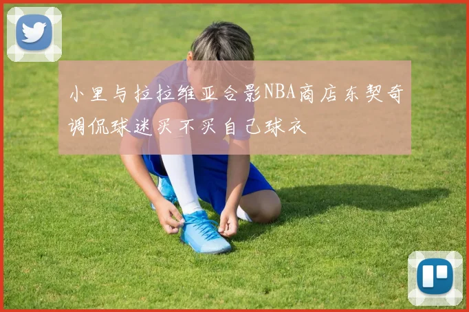 小里与拉拉维亚合影NBA商店东契奇调侃球迷买不买自己球衣