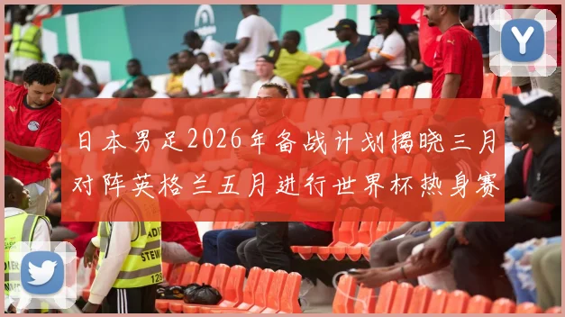 日本男足2026年备战计划揭晓三月对阵英格兰五月进行世界杯热身赛