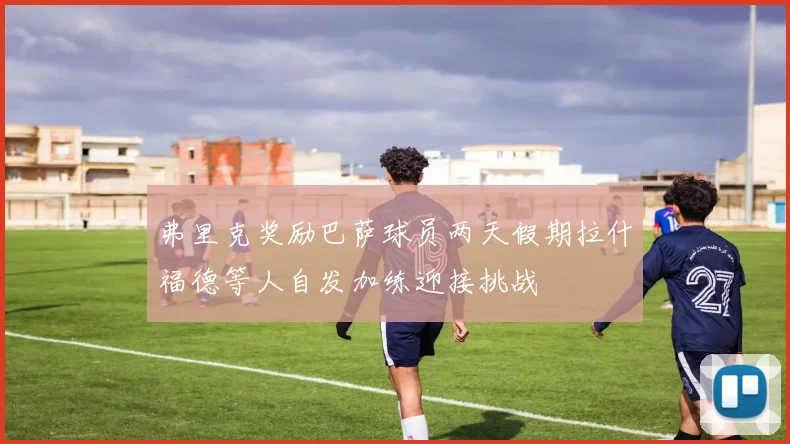 弗里克奖励巴萨球员两天假期拉什福德等人自发加练迎接挑战