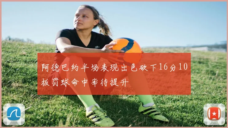 阿德巴约半场表现出色砍下16分10板罚球命中率待提升