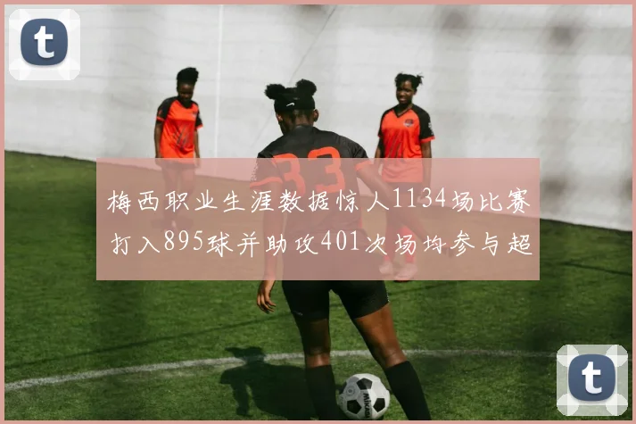 梅西职业生涯数据惊人1134场比赛打入895球并助攻401次场均参与超过一球
