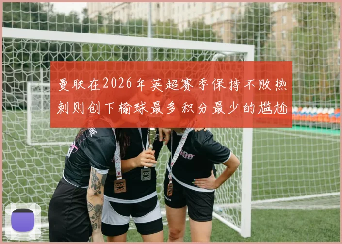 曼联在2026年英超赛季保持不败热刺则创下输球最多积分最少的尴尬纪录