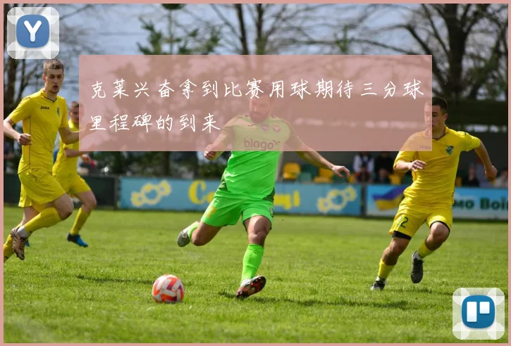 克莱兴奋拿到比赛用球期待三分球里程碑的到来