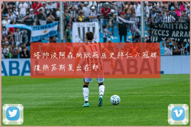 塔帅谈阿森纳欧冠历史拜仁六冠辉煌热苏斯复出在即