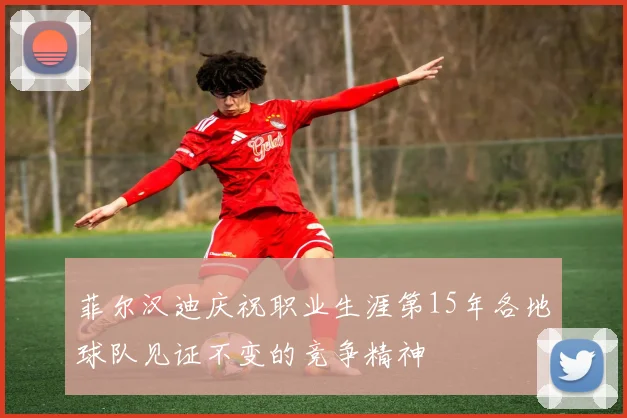 菲尔汉迪庆祝职业生涯第15年各地球队见证不变的竞争精神