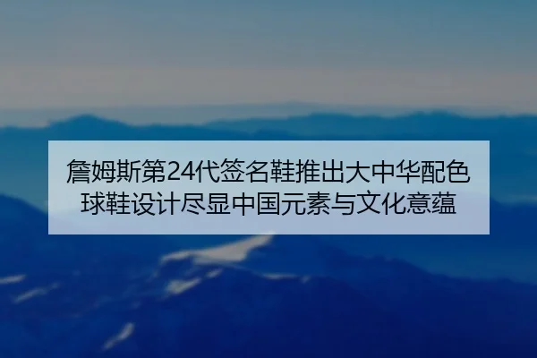 詹姆斯第24代签名鞋推出大中华配色 球鞋设计尽显中国元素与文化意蕴 | zosprt